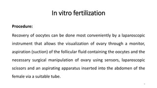 In vitro fertilization
Procedure:
Recovery of oocytes can be done most conveniently by a laparoscopic
instrument that allows the visualization of ovary through a monitor,
aspiration (suction) of the follicular fluid containing the oocytes and the
necessary surgical manipulation of ovary using sensors, laparoscopic
scissors and an aspirating apparatus inserted into the abdomen of the
female via a suitable tube.
9
 