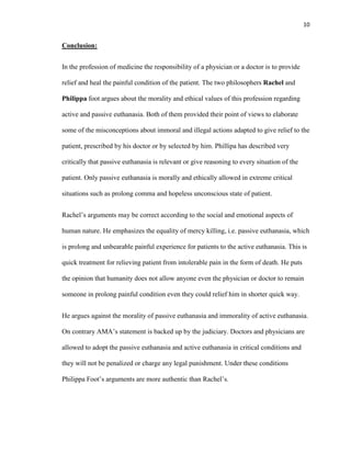 10


Conclusion:


In the profession of medicine the responsibility of a physician or a doctor is to provide

relief and heal the painful condition of the patient. The two philosophers Rachel and

Philippa foot argues about the morality and ethical values of this profession regarding

active and passive euthanasia. Both of them provided their point of views to elaborate

some of the misconceptions about immoral and illegal actions adapted to give relief to the

patient, prescribed by his doctor or by selected by him. Phillipa has described very

critically that passive euthanasia is relevant or give reasoning to every situation of the

patient. Only passive euthanasia is morally and ethically allowed in extreme critical

situations such as prolong comma and hopeless unconscious state of patient.


Rachel’s arguments may be correct according to the social and emotional aspects of

human nature. He emphasizes the equality of mercy killing, i.e. passive euthanasia, which

is prolong and unbearable painful experience for patients to the active euthanasia. This is

quick treatment for relieving patient from intolerable pain in the form of death. He puts

the opinion that humanity does not allow anyone even the physician or doctor to remain

someone in prolong painful condition even they could relief him in shorter quick way.


He argues against the morality of passive euthanasia and immorality of active euthanasia.

On contrary AMA’s statement is backed up by the judiciary. Doctors and physicians are

allowed to adopt the passive euthanasia and active euthanasia in critical conditions and

they will not be penalized or charge any legal punishment. Under these conditions

Philippa Foot’s arguments are more authentic than Rachel’s.
 