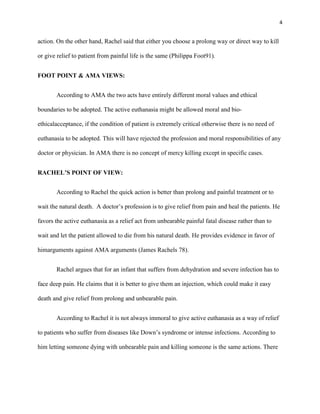 4


action. On the other hand, Rachel said that either you choose a prolong way or direct way to kill

or give relief to patient from painful life is the same (Philippa Foot91).


FOOT POINT & AMA VIEWS:


       According to AMA the two acts have entirely different moral values and ethical

boundaries to be adopted. The active euthanasia might be allowed moral and bio-

ethicalacceptance, if the condition of patient is extremely critical otherwise there is no need of

euthanasia to be adopted. This will have rejected the profession and moral responsibilities of any

doctor or physician. In AMA there is no concept of mercy killing except in specific cases.


RACHEL’S POINT OF VIEW:


       According to Rachel the quick action is better than prolong and painful treatment or to

wait the natural death. A doctor’s profession is to give relief from pain and heal the patients. He

favors the active euthanasia as a relief act from unbearable painful fatal disease rather than to

wait and let the patient allowed to die from his natural death. He provides evidence in favor of

himarguments against AMA arguments (James Rachels 78).


       Rachel argues that for an infant that suffers from dehydration and severe infection has to

face deep pain. He claims that it is better to give them an injection, which could make it easy

death and give relief from prolong and unbearable pain.


       According to Rachel it is not always immoral to give active euthanasia as a way of relief

to patients who suffer from diseases like Down’s syndrome or intense infections. According to

him letting someone dying with unbearable pain and killing someone is the same actions. There
 