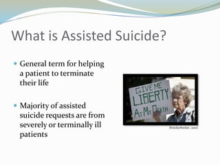 What is Assisted Suicide?
 General term for helping
 a patient to terminate
 their life

 Majority of assisted
 suicide requests are from
 severely or terminally ill   (Knickerbocker, 2010)

 patients
 