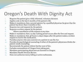 Oregon’s Death With Dignity Act
1.    Requires the patient give a fully informed, voluntary decision.
2.    Applies only to the last 6 months of the patient’s life.
3.    Makes it mandatory that a second opinion by a qualified physician be given that the
      patient has fewer than 6 months to live.
4.    Requires two oral requests by the patient.
5.    Requires a written request by the patient.
6.         Allows cancellation of the request at any time.
7.    Makes it mandatory that a 15-day waiting period occurs after the first oral request.
8.    Makes it mandatory that 48-hours (2 days) elapse after the patient makes a written
      request to receive the medication.
9.    Punishes anyone who uses coercion on a patient to use the Act.
10.   Provides for psychological counseling if either of the patient’s physicians thinks the
      patient needs counseling.
11.   Recommends the patient inform his/her next of kin.
12.   Excludes nonresidents of Oregon from taking part.
13.   Mandates participating physicians are licensed in Oregon.
14.   Mandates Health Division Review.
15.   Does not authorize mercy killing or active euthanasia.
 