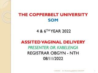 THE COPPERBELT UNIVERSITY
SOM
4 & 6TH YEAR 2022
ASSITEDVAGINAL DELIVERY
PRESENTER: DR. KABELENGA
REGISTRAR OBGYN - NTH
08/11/2022
11/8/2022 Dr EKabelenga@2022 CBUSOM 1
 