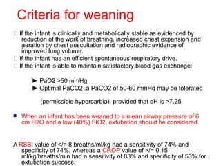 Criteria for weaning
 If the infant is clinically and metabolically stable as evidenced by
reduction of the work of breathing, increased chest expansion and
aeration by chest auscultation and radiographic evidence of
improved lung volume.
 If the infant has an efficient spontaneous respiratory drive.
 If the infant is able to maintain satisfactory blood gas exchange:
► PaO2 >50 mmHg
► Optimal PaCO2 .a PaCO2 of 50-60 mmHg may be tolerated
(permissible hypercarbia), provided that pH is >7.25
 When an infant has been weaned to a mean airway pressure of 6
cm H2O and a low (40%) FIO2, extubation should be considered.
A RSBI value of </= 8 breaths/ml/kg had a sensitivity of 74% and
specificity of 74%, whereas a CROP value of >/= 0.15
ml/kg/breaths/min had a sensitivity of 83% and specificity of 53% for
extubation success.
 