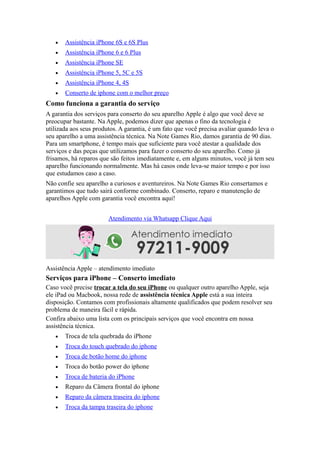  Assistência iPhone 6S e 6S Plus
 Assistência iPhone 6 e 6 Plus
 Assistência iPhone SE
 Assistência iPhone 5, 5C e 5S
 Assistência iPhone 4, 4S
 Conserto de iphone com o melhor preço
Como funciona a garantia do serviço
A garantia dos serviços para conserto do seu aparelho Apple é algo que você deve se
preocupar bastante. Na Apple, podemos dizer que apenas o fino da tecnologia é
utilizada aos seus produtos. A garantia, é um fato que você precisa avaliar quando leva o
seu aparelho a uma assistência técnica. Na Note Games Rio, damos garantia de 90 dias.
Para um smartphone, é tempo mais que suficiente para você atestar a qualidade dos
serviços e das peças que utilizamos para fazer o conserto do seu aparelho. Como já
frisamos, há reparos que são feitos imediatamente e, em alguns minutos, você já tem seu
aparelho funcionando normalmente. Mas há casos onde leva-se maior tempo e por isso
que estudamos caso a caso.
Não confie seu aparelho a curiosos e aventureiros. Na Note Games Rio consertamos e
garantimos que tudo sairá conforme combinado. Conserto, reparo e manutenção de
aparelhos Apple com garantia você encontra aqui!
Atendimento via Whatsapp Clique Aqui
Assistência Apple – atendimento imediato
Serviços para iPhone – Conserto imediato
Caso você precise trocar a tela do seu iPhone ou qualquer outro aparelho Apple, seja
ele iPad ou Macbook, nossa rede de assistência técnica Apple está a sua inteira
disposição. Contamos com profissionais altamente qualificados que podem resolver seu
problema de maneira fácil e rápida.
Confira abaixo uma lista com os principais serviços que você encontra em nossa
assistência técnica.
 Troca de tela quebrada do iPhone
 Troca do touch quebrado do iphone
 Troca de botão home do iphone
 Troca do botão power do iphone
 Troca de bateria do iPhone
 Reparo da Câmera frontal do iphone
 Reparo da câmera traseira do iphone
 Troca da tampa traseira do iphone
 