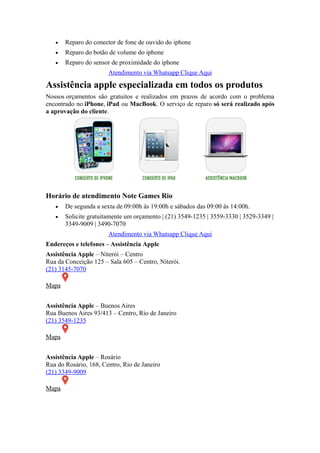 Reparo do conector de fone de ouvido do iphone
 Reparo do botão de volume do iphone
 Reparo do sensor de proximidade do iphone
Atendimento via Whatsapp Clique Aqui
Assistência apple especializada em todos os produtos
Nossos orçamentos são gratuitos e realizados em prazos de acordo com o problema
encontrado no iPhone, iPad ou MacBook. O serviço de reparo só será realizado após
a aprovação do cliente.
Horário de atendimento Note Games Rio
 De segunda a sexta de 09:00h às 19:00h e sábados das 09:00 às 14:00h.
 Solicite gratuitamente um orçamento | (21) 3549-1235 | 3559-3330 | 3529-3349 |
3349-9009 | 3490-7070
Atendimento via Whatsapp Clique Aqui
Endereços e telefones – Assistência Apple
Assistência Apple – Niterói – Centro
Rua da Conceição 125 – Sala 605 – Centro, Niterói.
(21) 3145-7070
Mapa
Assistência Apple – Buenos Aires
Rua Buenos Aires 93/413 – Centro, Rio de Janeiro
(21) 3549-1235
Mapa
Assistência Apple – Rosário
Rua do Rosário, 168, Centro, Rio de Janeiro
(21) 3349-9009
Mapa
 