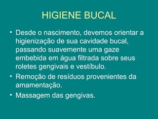 HIGIENE BUCAL
• Desde o nascimento, devemos orientar a
higienização de sua cavidade bucal,
passando suavemente uma gaze
embebida em água filtrada sobre seus
roletes gengivais e vestíbulo.
• Remoção de resíduos provenientes da
amamentação.
• Massagem das gengivas.

 