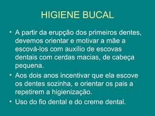 HIGIENE BUCAL
• A partir da erupção dos primeiros dentes,
devemos orientar e motivar a mãe a
escová-los com auxílio de escovas
dentais com cerdas macias, de cabeça
pequena.
• Aos dois anos incentivar que ela escove
os dentes sozinha, e orientar os pais a
repetirem a higienização.
• Uso do fio dental e do creme dental.

 
