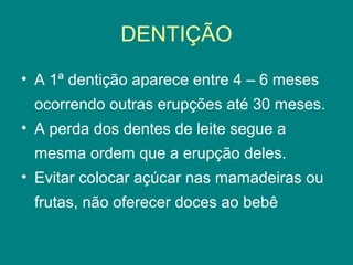 DENTIÇÃO
• A 1ª dentição aparece entre 4 – 6 meses
ocorrendo outras erupções até 30 meses.
• A perda dos dentes de leite segue a
mesma ordem que a erupção deles.
• Evitar colocar açúcar nas mamadeiras ou
frutas, não oferecer doces ao bebê

 