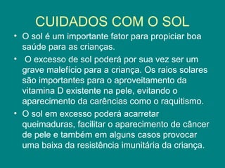 CUIDADOS COM O SOL
• O sol é um importante fator para propiciar boa
saúde para as crianças.
• O excesso de sol poderá por sua vez ser um
grave malefício para a criança. Os raios solares
são importantes para o aproveitamento da
vitamina D existente na pele, evitando o
aparecimento da carências como o raquitismo.
• O sol em excesso poderá acarretar
queimaduras, facilitar o aparecimento de câncer
de pele e também em alguns casos provocar
uma baixa da resistência imunitária da criança.

 