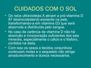 CUIDADOS COM O SOL
• Os raios ultravioletas A ativam a pró-vitamina D
97 deidrocolesterol) exixtente na pele,
transformando-a em vitamina D3 que será
absorvida e distribuída pelo sangue.
• No caso da carência de vitamina D não há
absorção e incorporação suficientes dos sais
minerais, especialmente o cálcio e o fósforo,
contidos na dieta.
• Com isso os ossos e tecidos conjuntivos
continuam moles e o esqueleto não atinge
amadurecimento e dureza necessários.

 