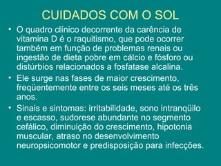 CUIDADOS COM O SOL
• O quadro clínico decorrente da carência de
vitamina D é o raquitismo, que pode ocorrer
também em função de problemas renais ou
ingestão de dieta pobre em cálcio e fósforo ou
distúrbios relacionados a fosfatase alcalina.
• Ele surge nas fases de maior crescimento,
freqüentemente entre os seis meses até os três
anos.
• Sinais e sintomas: irritabilidade, sono intranqüilo
e escasso, sudorese abundante no segmento
cefálico, diminuição do crescimento, hipotonia
muscular, atraso no desenvolvimento
neuropsicomotor e predisposição para infecções.

 