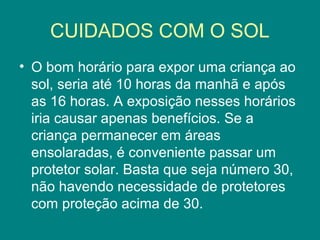 CUIDADOS COM O SOL
• O bom horário para expor uma criança ao
sol, seria até 10 horas da manhã e após
as 16 horas. A exposição nesses horários
iria causar apenas benefícios. Se a
criança permanecer em áreas
ensolaradas, é conveniente passar um
protetor solar. Basta que seja número 30,
não havendo necessidade de protetores
com proteção acima de 30.

 