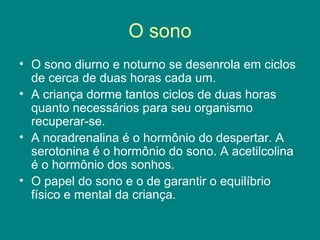 O sono
• O sono diurno e noturno se desenrola em ciclos
de cerca de duas horas cada um.
• A criança dorme tantos ciclos de duas horas
quanto necessários para seu organismo
recuperar-se.
• A noradrenalina é o hormônio do despertar. A
serotonina é o hormônio do sono. A acetilcolina
é o hormônio dos sonhos.
• O papel do sono e o de garantir o equilíbrio
físico e mental da criança.

 