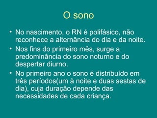 O sono
• No nascimento, o RN é polifásico, não
reconhece a alternância do dia e da noite.
• Nos fins do primeiro mês, surge a
predominância do sono noturno e do
despertar diurno.
• No primeiro ano o sono é distribuído em
três períodos(um à noite e duas sestas de
dia), cuja duração depende das
necessidades de cada criança.

 