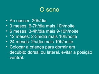 O sono
•
•
•
•
•
•

Ao nascer: 20h/dia
3 meses: 6-7h/dia mais 10h/noite
6 meses: 3-4h/dia mais 9-10h/noite
12 meses: 2-3h/dia mais 10h/noite
24 meses: 2h/dia mais 10h/noite
Colocar a criança para dormir em
decúbito dorsal ou lateral, evitar a posição
ventral.

 