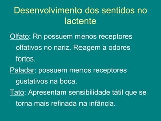 Desenvolvimento dos sentidos no
lactente
Olfato: Rn possuem menos receptores
olfativos no nariz. Reagem a odores
fortes.
Paladar: possuem menos receptores
gustativos na boca.
Tato: Apresentam sensibilidade tátil que se
torna mais refinada na infância.

 