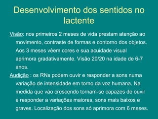 Desenvolvimento dos sentidos no
lactente
Visão: nos primeiros 2 meses de vida prestam atenção ao
movimento, contraste de formas e contorno dos objetos.
Aos 3 meses vêem cores e sua acuidade visual
aprimora gradativamente. Visão 20/20 na idade de 6-7
anos.
Audição : os RNs podem ouvir e responder a sons numa
variação de intensidade em torno da voz humana. Na
medida que vão crescendo tornam-se capazes de ouvir
e responder a variações maiores, sons mais baixos e
graves. Localização dos sons só aprimora com 6 meses.

 