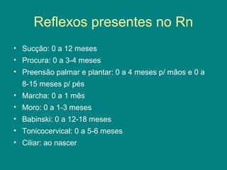 Reflexos presentes no Rn
• Sucção: 0 a 12 meses
• Procura: 0 a 3-4 meses
• Preensão palmar e plantar: 0 a 4 meses p/ mãos e 0 a
8-15 meses p/ pés
• Marcha: 0 a 1 mês
• Moro: 0 a 1-3 meses
• Babinski: 0 a 12-18 meses
• Tonicocervical: 0 a 5-6 meses
• Ciliar: ao nascer

 