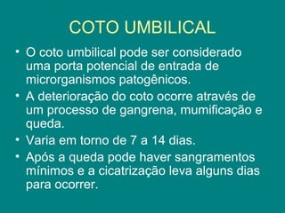 COTO UMBILICAL
• O coto umbilical pode ser considerado
uma porta potencial de entrada de
microrganismos patogênicos.
• A deterioração do coto ocorre através de
um processo de gangrena, mumificação e
queda.
• Varia em torno de 7 a 14 dias.
• Após a queda pode haver sangramentos
mínimos e a cicatrização leva alguns dias
para ocorrer.

 