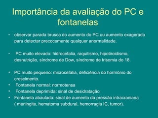 Importância da avaliação do PC e
fontanelas
-

observar parada brusca do aumento do PC ou aumento exagerado
para detectar precocemente qualquer anormalidade.

-

PC muito elevado: hidrocefalia, raquitismo, hipotiroidismo,
desnutrição, síndrome de Dow, síndrome de trisomia do 18.

•

PC muito pequeno: microcefalia, deficiência do hormônio do
crescimento.
Fontanela normal: normotensa
Fontanela deprimida: sinal de desidratação
Fontanela abaulada: sinal de aumento da pressão intracraniana
( meningite, hematoma subdural, hemorragia IC, tumor).

•
•
•

 