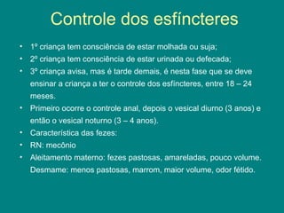 Controle dos esfíncteres
• 1º criança tem consciência de estar molhada ou suja;
• 2º criança tem consciência de estar urinada ou defecada;
• 3º criança avisa, mas é tarde demais, é nesta fase que se deve
ensinar a criança a ter o controle dos esfíncteres, entre 18 – 24
meses.
• Primeiro ocorre o controle anal, depois o vesical diurno (3 anos) e
então o vesical noturno (3 – 4 anos).
• Característica das fezes:
• RN: mecônio
• Aleitamento materno: fezes pastosas, amareladas, pouco volume.
Desmame: menos pastosas, marrom, maior volume, odor fétido.

 
