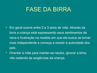 FASE DA BIRRA
• Em geral ocorre entre 2 e 3 anos de vida. Através da
birra a criança está expressando seus sentimentos de
raiva e frustração na medida em que ela busca se tornar
mais independente e começa a resistir à autoridade dos
pais.
• Orientar a mãe para manter-se neutra, ignorar a birra,
não cedendo às exigências da criança.

 