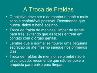A Troca de Fraldas
• O objetivo deve ser o de manter o bebê o mais
seco e confortável possível. Recomende que
nunca deixe o bebê sozinho.
• Troca de fralda de meninas: limpar de frente
para trás, evitando que as fezes entrem em
contato com o órgão genital.
• Lembre que é normal se houver uma pequena
secreção ou até mesmo sangue nos primeiros
dias.
• Troca de fraldas de menino: se o bebê não é
circuncidado, recomende que não se puxe o
prepúcio para baixo para limpar.

 