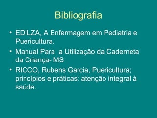 Bibliografia
• EDILZA, A Enfermagem em Pediatria e
Puericultura.
• Manual Para a Utilização da Caderneta
da Criança- MS
• RICCO, Rubens Garcia, Puericultura;
princípios e práticas: atenção integral à
saúde.

 