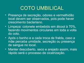 COTO UMBILICAL
• Presença de secreção, odores e vermelhidão
local devem ser observados, pois pode haver
crescimento bacteriano.
• Limpeza: cotonete embebido em álcool à 70%,
fazendo movimentos circulares em toda a volta
do coto.
• Após o banho e a cada troca de fralda, caso a
mãe perceba umidade, secreção ou presença
de sangue no local.
• Manter descoberto, seco e arejado assim, mais
rápido será o processo de cicatrização.

 