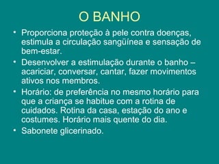 O BANHO
• Proporciona proteção à pele contra doenças,
estimula a circulação sangüínea e sensação de
bem-estar.
• Desenvolver a estimulação durante o banho –
acariciar, conversar, cantar, fazer movimentos
ativos nos membros.
• Horário: de preferência no mesmo horário para
que a criança se habitue com a rotina de
cuidados. Rotina da casa, estação do ano e
costumes. Horário mais quente do dia.
• Sabonete glicerinado.

 