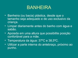BANHEIRA
• Banheira (ou bacia) plástica, desde que o
tamanho seja adequado e de uso exclusivo da
criança.
• Limpar diariamente antes do banho com água e
sabão.
• Apoiada em uma altura que possibilite posição
confortável para a mãe.
• Temperatura da água: 37ºC e 38,5ºC.
• Utilizar a parte interna do antebraço, próximo ao
punho.

 