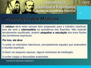 VMPP
Assistência Espiritual e Espiritismo
10
O médiummédium deve estar sempre bem preparado para o trabalho espiritual,
pois ele será o intermediáriointermediário na assistência dos Espíritos. Não estando
devidamente equilibrado, poderá atrapalhar a veiculaçãoatrapalhar a veiculação dos bons fluidos
dos benfeitores espirituais.
Por isso, ele devePor isso, ele deve:
1) evitar os noticiários televisivos, principalmente aqueles que antecedem
a reunião espiritual;
2) fazer um pequeno repouso, alguns momentos de meditação;
3) evitar rusgas e discussões acaloradas.
AssistênciaAssistência
Espiritual e EspiritismoEspiritual e Espiritismo
Sessão de Assistência Espiritual
• Preparação dos MédiunsPreparação dos Médiuns
 