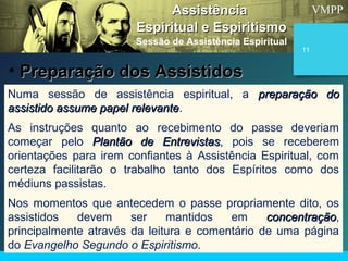 VMPP
11
Numa sessão de assistência espiritual, a preparação dopreparação do
assistido assume papel relevanteassistido assume papel relevante.
As instruções quanto ao recebimento do passe deveriam
começar pelo Plantão de EntrevistasPlantão de Entrevistas, pois se receberem
orientações para irem confiantes à Assistência Espiritual, com
certeza facilitarão o trabalho tanto dos Espíritos como dos
médiuns passistas.
Nos momentos que antecedem o passe propriamente dito, os
assistidos devem ser mantidos em concentraçãoconcentração,
principalmente através da leitura e comentário de uma página
do Evangelho Segundo o Espiritismo.
AssistênciaAssistência
Espiritual e EspiritismoEspiritual e Espiritismo
Sessão de Assistência Espiritual
• Preparação dos AssistidosPreparação dos Assistidos
 
