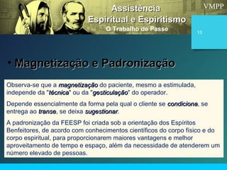 VMPP
13
Observa-se que a magnetizaçãomagnetização do paciente, mesmo a estimulada,
independe da "técnicatécnica" ou da "gesticulaçãogesticulação" do operador.
Depende essencialmente da forma pela qual o cliente se condicionacondiciona, se
entrega ao transetranse, se deixa sugestionarsugestionar.
A padronização da FEESP foi criada sob a orientação dos Espíritos
Benfeitores, de acordo com conhecimentos científicos do corpo físico e do
corpo espiritual, para proporcionarem maiores vantagens e melhor
aproveitamento de tempo e espaço, além da necessidade de atenderem um
número elevado de pessoas.
AssistênciaAssistência
Espiritual e EspiritismoEspiritual e Espiritismo
O Trabalho de Passe
• Magnetização e PadronizaçãoMagnetização e Padronização
 