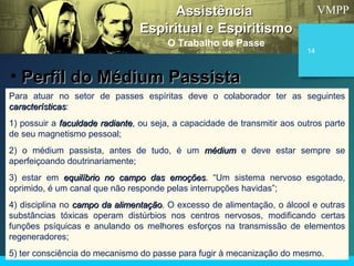 VMPP
14
Para atuar no setor de passes espíritas deve o colaborador ter as seguintes
característicascaracterísticas:
1) possuir a faculdade radiantefaculdade radiante, ou seja, a capacidade de transmitir aos outros parte
de seu magnetismo pessoal;
2) o médium passista, antes de tudo, é um médiummédium e deve estar sempre se
aperfeiçoando doutrinariamente;
3) estar em equilíbrio no campo das emoçõesequilíbrio no campo das emoções. “Um sistema nervoso esgotado,
oprimido, é um canal que não responde pelas interrupções havidas”;
4) disciplina no campo da alimentaçãocampo da alimentação. O excesso de alimentação, o álcool e outras
substâncias tóxicas operam distúrbios nos centros nervosos, modificando certas
funções psíquicas e anulando os melhores esforços na transmissão de elementos
regeneradores;
5) ter consciência do mecanismo do passe para fugir à mecanização do mesmo.
AssistênciaAssistência
Espiritual e EspiritismoEspiritual e Espiritismo
O Trabalho de Passe
• Perfil do Médium PassistaPerfil do Médium Passista
 