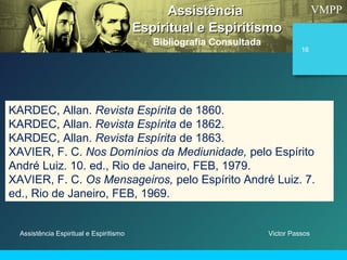 VMPP
Assistência Espiritual e Espiritismo
16
KARDEC, Allan. Revista Espírita de 1860.
KARDEC, Allan. Revista Espírita de 1862.
KARDEC, Allan. Revista Espírita de 1863.
XAVIER, F. C. Nos Domínios da Mediunidade, pelo Espírito
André Luiz. 10. ed., Rio de Janeiro, FEB, 1979.
XAVIER, F. C. Os Mensageiros, pelo Espírito André Luiz. 7.
ed., Rio de Janeiro, FEB, 1969.
AssistênciaAssistência
Espiritual e EspiritismoEspiritual e Espiritismo
Bibliografia Consultada
Victor Passos
 