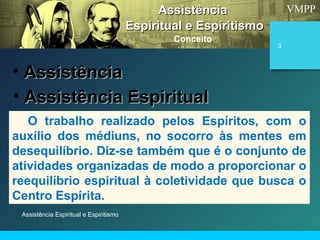 VMPP
Assistência Espiritual e Espiritismo
3
AssistênciaAssistência
Espiritual e EspiritismoEspiritual e Espiritismo
Conceito
• AssistênciaAssistência
É O trabalho realizado pelos Espíritos, com o
auxílio dos médiuns, no socorro às mentes em
desequilíbrio. Diz-se também que é o conjunto de
atividades organizadas de modo a proporcionar o
reequilíbrio espiritual à coletividade que busca o
Centro Espírita.
• Assistência EspiritualAssistência Espiritual
 