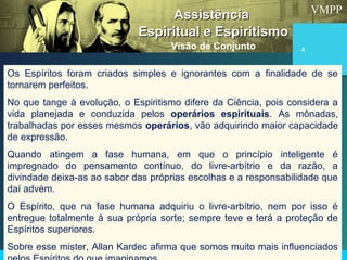 VMPP
4
Os Espíritos foram criados simples e ignorantes com a finalidade de se
tornarem perfeitos.
No que tange à evolução, o Espiritismo difere da Ciência, pois considera a
vida planejada e conduzida pelos operários espirituais. As mônadas,
trabalhadas por esses mesmos operários, vão adquirindo maior capacidade
de expressão.
Quando atingem a fase humana, em que o princípio inteligente é
impregnado do pensamento contínuo, do livre-arbítrio e da razão, a
divindade deixa-as ao sabor das próprias escolhas e a responsabilidade que
daí advém.
O Espírito, que na fase humana adquiriu o livre-arbítrio, nem por isso é
entregue totalmente à sua própria sorte; sempre teve e terá a proteção de
Espíritos superiores.
Sobre esse mister, Allan Kardec afirma que somos muito mais influenciados
AssistênciaAssistência
Espiritual e EspiritismoEspiritual e Espiritismo
Visão de Conjunto
 