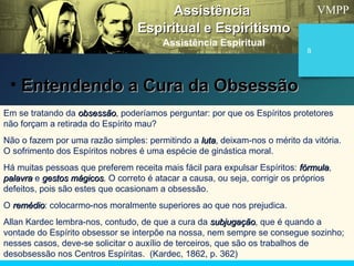 VMPP
8
Em se tratando da obsessãoobsessão, poderíamos perguntar: por que os Espíritos protetores
não forçam a retirada do Espírito mau?
Não o fazem por uma razão simples: permitindo a lutaluta, deixam-nos o mérito da vitória.
O sofrimento dos Espíritos nobres é uma espécie de ginástica moral.
Há muitas pessoas que preferem receita mais fácil para expulsar Espíritos: fórmulafórmula,
palavrapalavra e gestos mágicosgestos mágicos. O correto é atacar a causa, ou seja, corrigir os próprios
defeitos, pois são estes que ocasionam a obsessão.
O remédioremédio: colocarmo-nos moralmente superiores ao que nos prejudica.
Allan Kardec lembra-nos, contudo, de que a cura da subjugaçãosubjugação, que é quando a
vontade do Espírito obsessor se interpõe na nossa, nem sempre se consegue sozinho;
nesses casos, deve-se solicitar o auxílio de terceiros, que são os trabalhos de
desobsessão nos Centros Espíritas. (Kardec, 1862, p. 362)
AssistênciaAssistência
Espiritual e EspiritismoEspiritual e Espiritismo
Assistência Espiritual
• Entendendo a Cura da ObsessãoEntendendo a Cura da Obsessão
 
