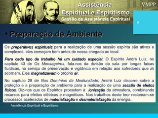 VMPP
Assistência Espiritual e Espiritismo
9
Os preparativos espirituaispreparativos espirituais para a realização de uma sessão espírita são ativos e
complexos: eles começam bem antes de nossa chegada ao local.
Para cada tipo de trabalho há um cuidado especial.Para cada tipo de trabalho há um cuidado especial. O Espírito André Luiz, no
capítulo 43 de Os Mensageiros, fala-nos da divisão da sala por longas faixas
fluídicas, no serviço de preservação e vigilância em relação aos sofredores que ali
acorriam. Eles magnetizavammagnetizavam o próprio arar.
No capítulo 28 de Nos Domínios da Mediunidade, André Luiz discorre sobre a
proteção e a preparação de ambiente para a realização de uma sessão de efeitossessão de efeitos
físicosfísicos. Diz-nos que os Espíritos procedem à ionizaçãoionização da atmosfera, combinando
recursos para efeitos elétricos e magnéticos. Nos trabalhos deste teor reclamam-se
processos acelerados de materializaçãomaterialização e desmaterializaçãodesmaterialização da energia.
AssistênciaAssistência
Espiritual e EspiritismoEspiritual e Espiritismo
Sessão de Assistência Espiritual
• Preparação de AmbientePreparação de Ambiente
 