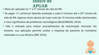 Deve ser aplicada no 1° e 5° minuto de vida do RN.
 Se apgar <7, continuar fazendo avaliação a cada 5 minutos até o 20° minuto de
vida do RN. Apenas níveis abaixo de 4 por mais de 15 minutos estão relacionados
a risco significativo de problemas neurológicos (BLACKBOOK, 2016).
 Não é utilizado para indicar procedimentos de reanimação neonatal. No
entanto, sua aplicação permite avaliar a resposta do paciente às manobras
realizadas e a sua eficácia (SBP, 2016).
Índice de
APGAR
 