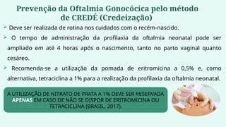  Deve ser realizada de rotina nos cuidados com o recém-nascido.
 O tempo de administração da profilaxia da oftalmia neonatal pode ser
ampliado em até 4 horas após o nascimento, tanto no parto vaginal quanto
cesáreo.
 Recomenda-se a utilização da pomada de eritromicina a 0,5% e, como
alternativa, tetraciclina a 1% para a realização da profilaxia da oftalmia neonatal.
A UTILIZAÇÃO DE NITRATO DE PRATA A 1% DEVE SER RESERVADA
APENAS EM CASO DE NÃO SE DISPOR DE ERITROMICINA OU
TETRACICLINA (BRASIL, 2017).
Prevenção da Oftalmia Gonocócica pelo método
de CREDÉ (Credeização)
 