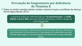 Prevenção do Sangramento por deficiência
de Vitamina K
 Todos os recém nascidos devem receber vitamina K para a profilaxia da doença
hemorrágica (Brasil, 2017).
A vitamina K deve ser administrada por via intramuscular, na DOSE
ÚNICA de 0,5 A 1MG, pois este método apresenta a melhor relação de
custo-efetividade.
Se os pais recusarem a administração intramuscular, deve ser oferecida a
administração oral da vitamina K e eles devem ser advertidos que este
método deve seguir as recomendações do fabricante e exige múltiplas
doses.
 