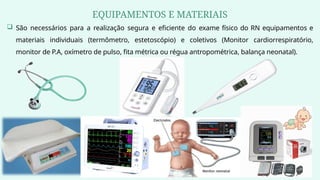 EQUIPAMENTOS E MATERIAIS
 São necessários para a realização segura e eficiente do exame físico do RN equipamentos e
materiais individuais (termômetro, estetoscópio) e coletivos (Monitor cardiorrespiratório,
monitor de P.A, oxímetro de pulso, fita métrica ou régua antropométrica, balança neonatal).
 