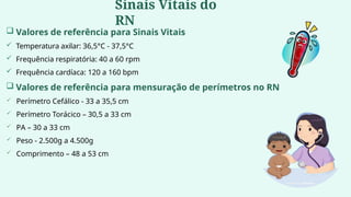  Valores de referência para Sinais Vitais
 Temperatura axilar: 36,5°C - 37,5°C
 Frequência respiratória: 40 a 60 rpm
 Frequência cardíaca: 120 a 160 bpm
 Valores de referência para mensuração de perímetros no RN
 Perímetro Cefálico - 33 a 35,5 cm
 Perímetro Torácico – 30,5 a 33 cm
 PA – 30 a 33 cm
 Peso - 2.500g a 4.500g
 Comprimento – 48 a 53 cm
Sinais Vitais do
RN
 
