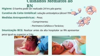 Higiene: O banho pode ser realizado 24 hrs pós-parto;
Curativo do Coito Umbilical: solução antisséptica (álcool 70%);
Medidas Antropométricas: - Peso;
- Comprimento;
- Perímetro Cefálico e Torácico;
Imunização BCG: Realizar antes da alta hospitalar se RN apresentar
peso igual ou superior a 2 Kg.
Cuidados Mediatos ao
RN
 