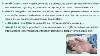  Vérnix Caseoso: é um material gorduroso e esbranquiçado comum em RN prematuros entre
34 e 36 semanas, cujas funções primordiais são a proteção da pele e o isolamento térmico.
 Mancha Mongólica: são manchas azul-acinzentadas localizadas preferencialmente no dorso
e nas regiões glútea e lombossacra, podendo ser disseminada; São mais comuns nas raças
negra e oriental e regridem nos primeiros 4 anos de idade.
 Descamação Fisiológica: descamações mais comuns no abdome, mãos e pés.
 Lanugo ou lanugem: pelos finos que costumam recobrir a região do ombro e da escápula,
encontrados de forma mais abundante nos RN prematuros; desaparecem em alguns dias.
 