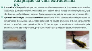  A primeira urina produzida por um recém-nascido é concentrada e, frequentemente, contém
substâncias químicas denominadas uratos, que podem dar às fraldas uma coloração rosa, que
não deve ser confundida com sangue. Costuma ocorrer na sala de parto ou nas primeiras 48h.
 A primeira evacuação consiste no mecônio sendo uma massa compacta formada por todos os
componentes dissolvidos e absorvidos pelo bebê no líquido amniótico. O bebê normalmente
elimina o mecônio nas primeiras 24 a 36 horas após o nascimento, estimulada pela
amamentação e isto é importante, pois é um sinal de que o intestino está funcionando bem.
Adaptação da vida extrauterina
RN
 