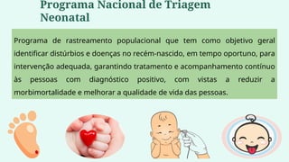 Programa de rastreamento populacional que tem como objetivo geral
identificar distúrbios e doenças no recém-nascido, em tempo oportuno, para
intervenção adequada, garantindo tratamento e acompanhamento contínuo
às pessoas com diagnóstico positivo, com vistas a reduzir a
morbimortalidade e melhorar a qualidade de vida das pessoas.
Programa Nacional de Triagem
Neonatal
 