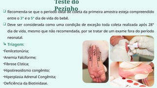  Recomenda-se que o período ideal de coleta da primeira amostra esteja compreendido
entre o 3° e o 5° dia de vida do bebê.
 Deve ser considerada como uma condição de exceção toda coleta realizada após 28°
dia de vida, mesmo que não recomendada, por se tratar de um exame fora do período
neonatal.
 Triagem:
-Fenilcetonúria;
-Anemia Falciforme;
-Fibrose Cística;
-Hipotireoidismo congênito;
-Hiperplasia Adrenal Congênita;
-Deficiência da Biotinidase.
Teste do
Pezinho
 